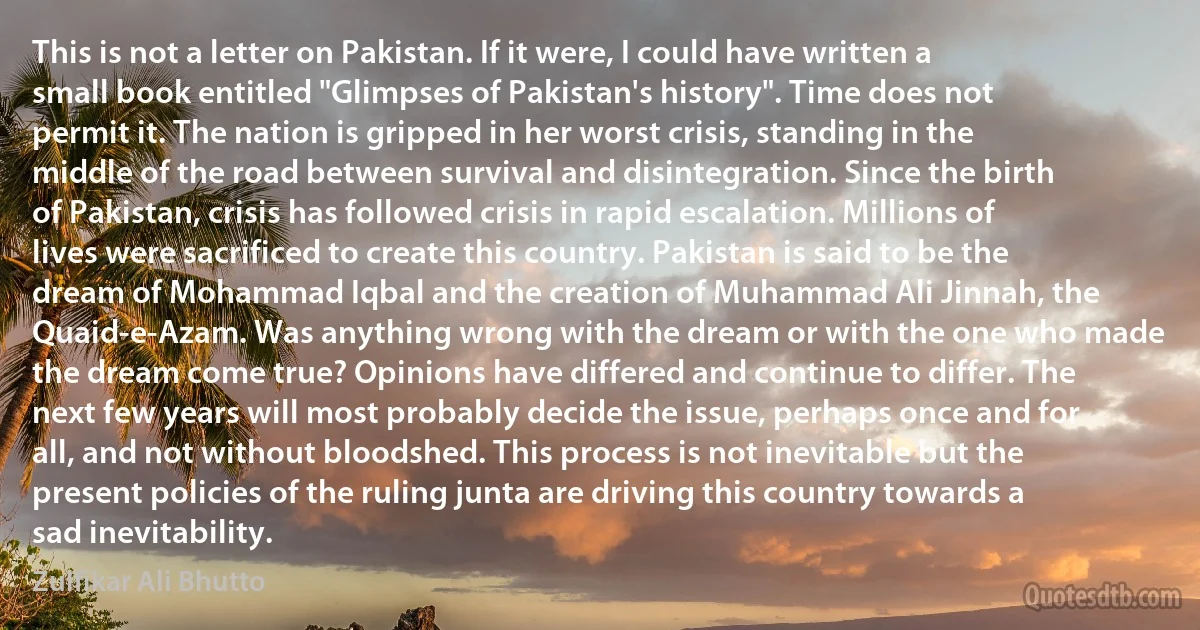 This is not a letter on Pakistan. If it were, I could have written a small book entitled "Glimpses of Pakistan's history". Time does not permit it. The nation is gripped in her worst crisis, standing in the middle of the road between survival and disintegration. Since the birth of Pakistan, crisis has followed crisis in rapid escalation. Millions of lives were sacrificed to create this country. Pakistan is said to be the dream of Mohammad Iqbal and the creation of Muhammad Ali Jinnah, the Quaid-e-Azam. Was anything wrong with the dream or with the one who made the dream come true? Opinions have differed and continue to differ. The next few years will most probably decide the issue, perhaps once and for all, and not without bloodshed. This process is not inevitable but the present policies of the ruling junta are driving this country towards a sad inevitability. (Zulfikar Ali Bhutto)