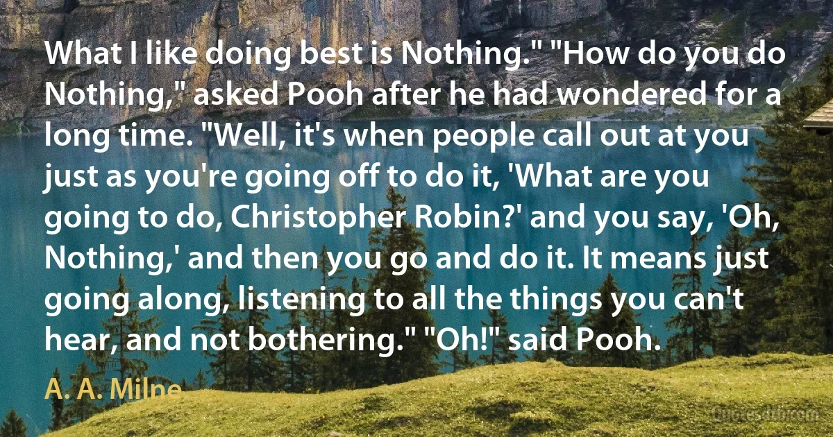 What I like doing best is Nothing." "How do you do Nothing," asked Pooh after he had wondered for a long time. "Well, it's when people call out at you just as you're going off to do it, 'What are you going to do, Christopher Robin?' and you say, 'Oh, Nothing,' and then you go and do it. It means just going along, listening to all the things you can't hear, and not bothering." "Oh!" said Pooh. (A. A. Milne)