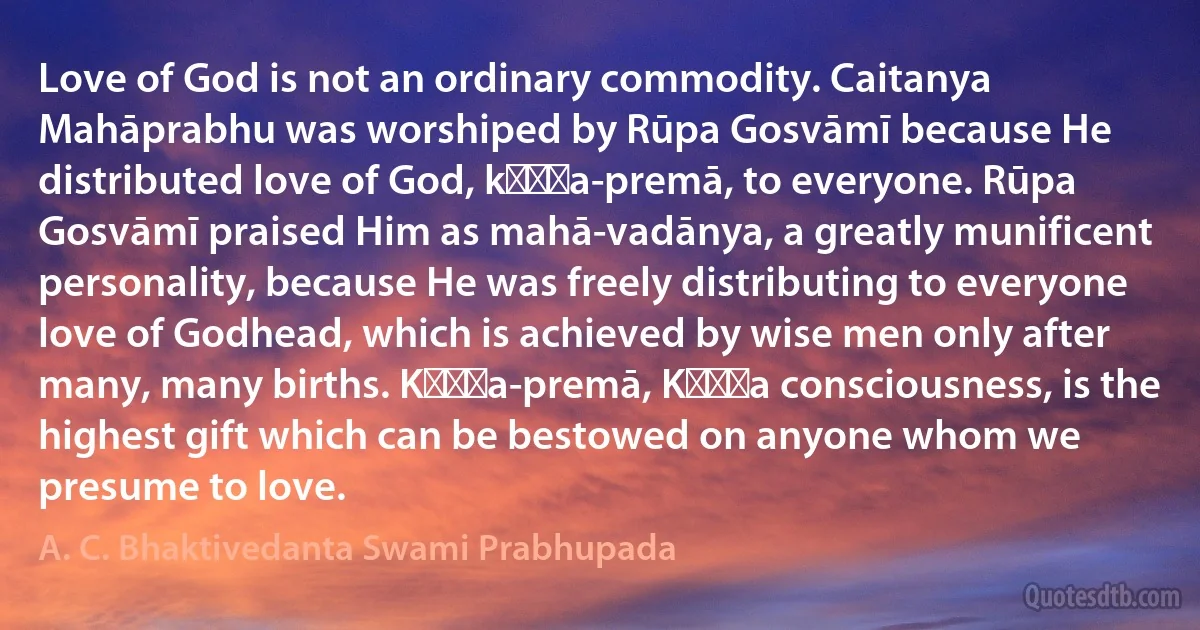 Love of God is not an ordinary commodity. Caitanya Mahāprabhu was worshiped by Rūpa Gosvāmī because He distributed love of God, kṛṣṇa-premā, to everyone. Rūpa Gosvāmī praised Him as mahā-vadānya, a greatly munificent personality, because He was freely distributing to everyone love of Godhead, which is achieved by wise men only after many, many births. Kṛṣṇa-premā, Kṛṣṇa consciousness, is the highest gift which can be bestowed on anyone whom we presume to love. (A. C. Bhaktivedanta Swami Prabhupada)