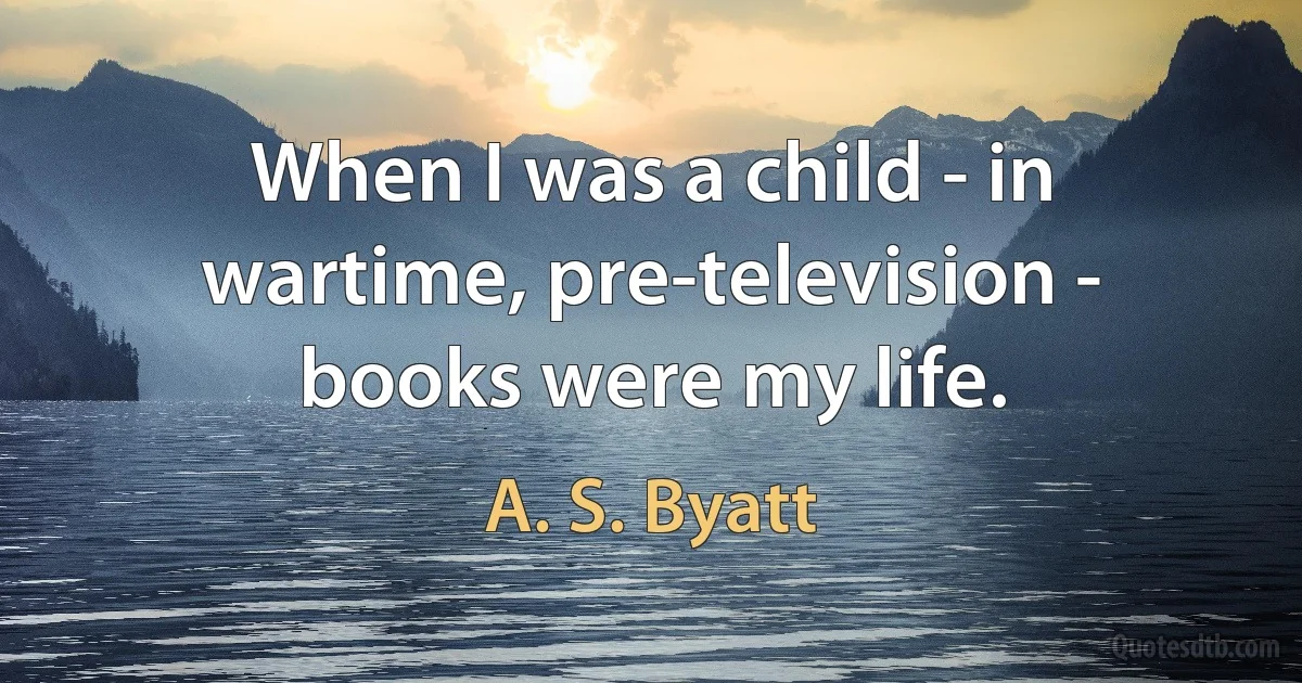 When I was a child - in wartime, pre-television - books were my life. (A. S. Byatt)