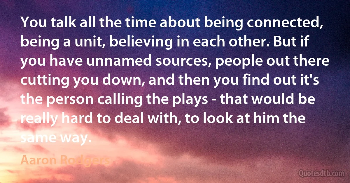 You talk all the time about being connected, being a unit, believing in each other. But if you have unnamed sources, people out there cutting you down, and then you find out it's the person calling the plays - that would be really hard to deal with, to look at him the same way. (Aaron Rodgers)