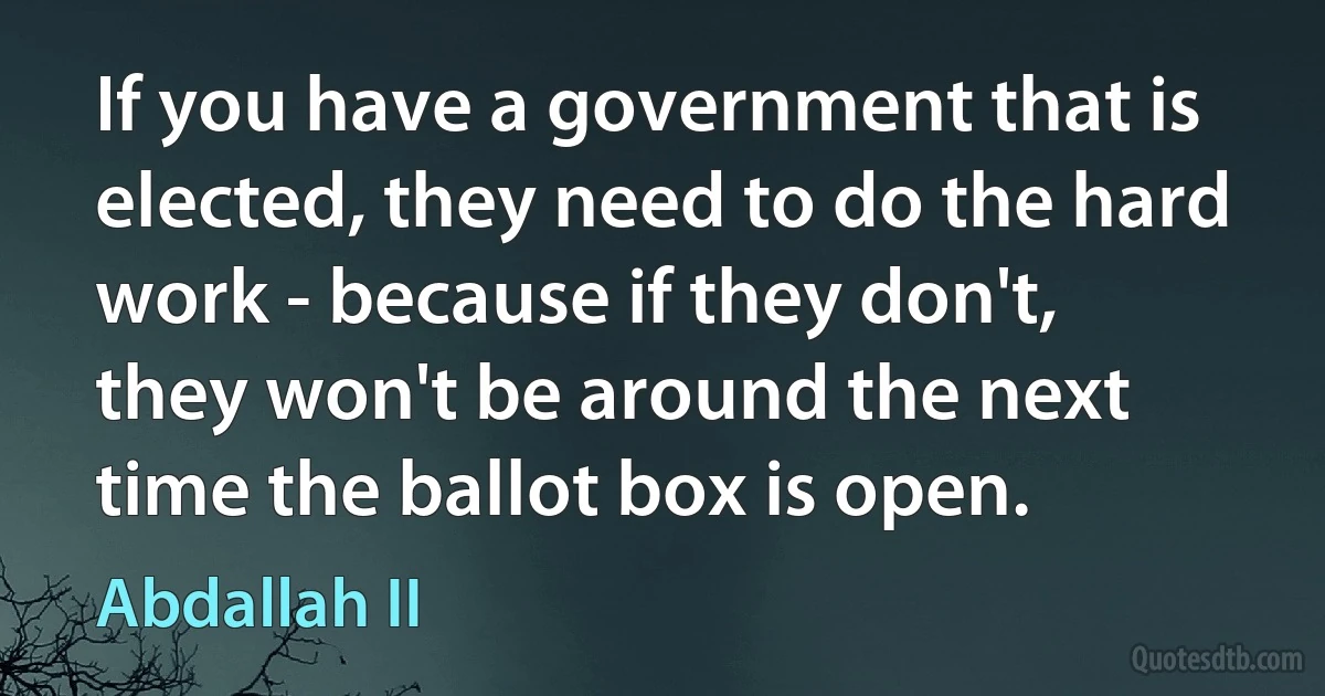 If you have a government that is elected, they need to do the hard work - because if they don't, they won't be around the next time the ballot box is open. (Abdallah II)