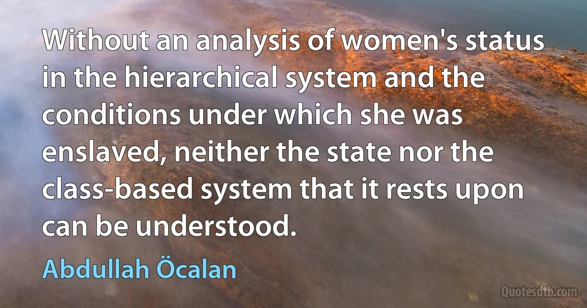 Without an analysis of women's status in the hierarchical system and the conditions under which she was enslaved, neither the state nor the class-based system that it rests upon can be understood. (Abdullah Öcalan)