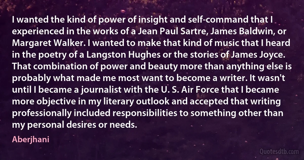 I wanted the kind of power of insight and self-command that I experienced in the works of a Jean Paul Sartre, James Baldwin, or Margaret Walker. I wanted to make that kind of music that I heard in the poetry of a Langston Hughes or the stories of James Joyce. That combination of power and beauty more than anything else is probably what made me most want to become a writer. It wasn't until I became a journalist with the U. S. Air Force that I became more objective in my literary outlook and accepted that writing professionally included responsibilities to something other than my personal desires or needs. (Aberjhani)