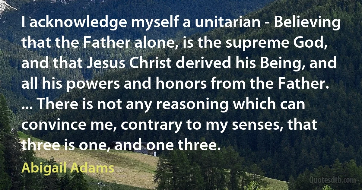 I acknowledge myself a unitarian - Believing that the Father alone, is the supreme God, and that Jesus Christ derived his Being, and all his powers and honors from the Father. ... There is not any reasoning which can convince me, contrary to my senses, that three is one, and one three. (Abigail Adams)