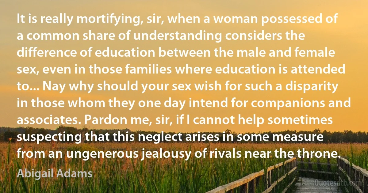 It is really mortifying, sir, when a woman possessed of a common share of understanding considers the difference of education between the male and female sex, even in those families where education is attended to... Nay why should your sex wish for such a disparity in those whom they one day intend for companions and associates. Pardon me, sir, if I cannot help sometimes suspecting that this neglect arises in some measure from an ungenerous jealousy of rivals near the throne. (Abigail Adams)