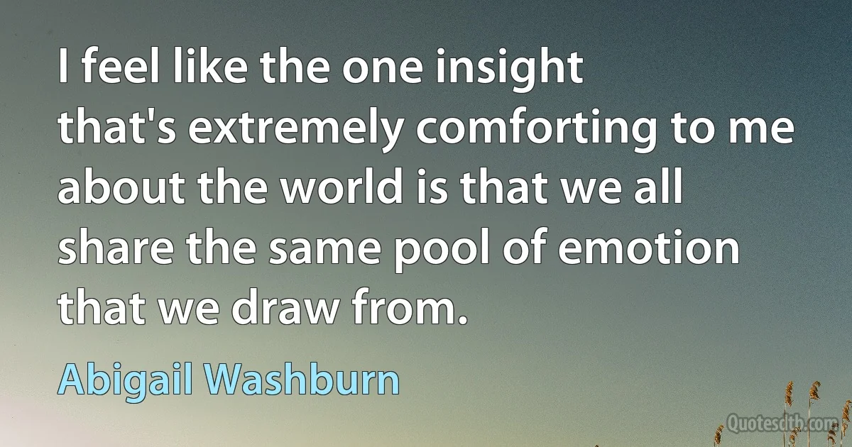 I feel like the one insight that's extremely comforting to me about the world is that we all share the same pool of emotion that we draw from. (Abigail Washburn)