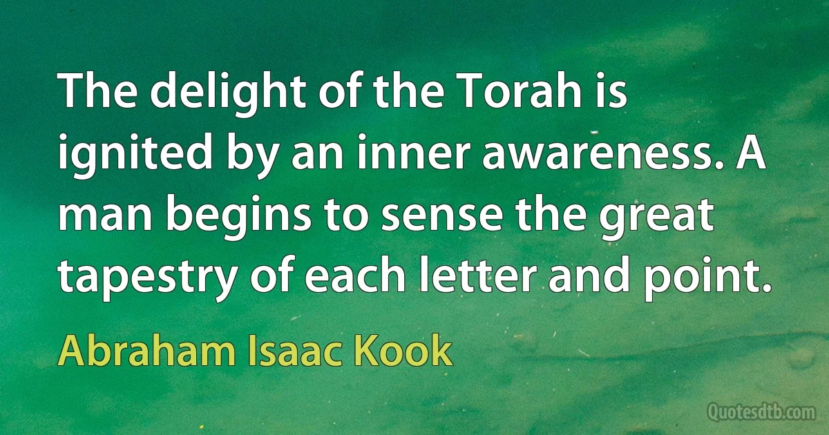 The delight of the Torah is ignited by an inner awareness. A man begins to sense the great tapestry of each letter and point. (Abraham Isaac Kook)