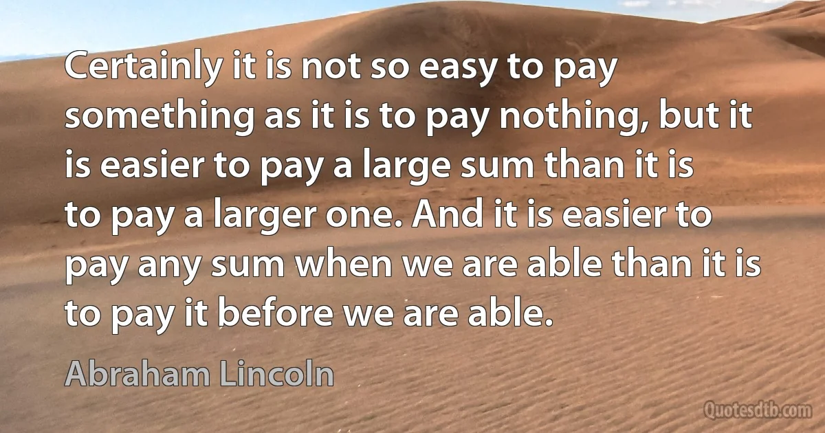 Certainly it is not so easy to pay something as it is to pay nothing, but it is easier to pay a large sum than it is to pay a larger one. And it is easier to pay any sum when we are able than it is to pay it before we are able. (Abraham Lincoln)