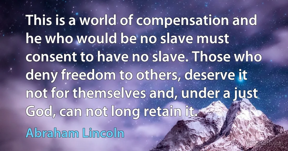 This is a world of compensation and he who would be no slave must consent to have no slave. Those who deny freedom to others, deserve it not for themselves and, under a just God, can not long retain it. (Abraham Lincoln)