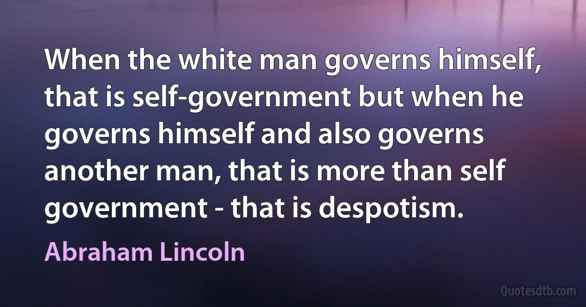 When the white man governs himself, that is self-government but when he governs himself and also governs another man, that is more than self government - that is despotism. (Abraham Lincoln)