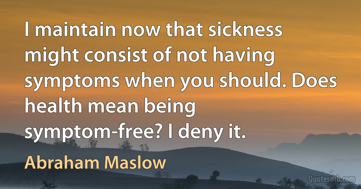 I maintain now that sickness might consist of not having symptoms when you should. Does health mean being symptom-free? I deny it. (Abraham Maslow)