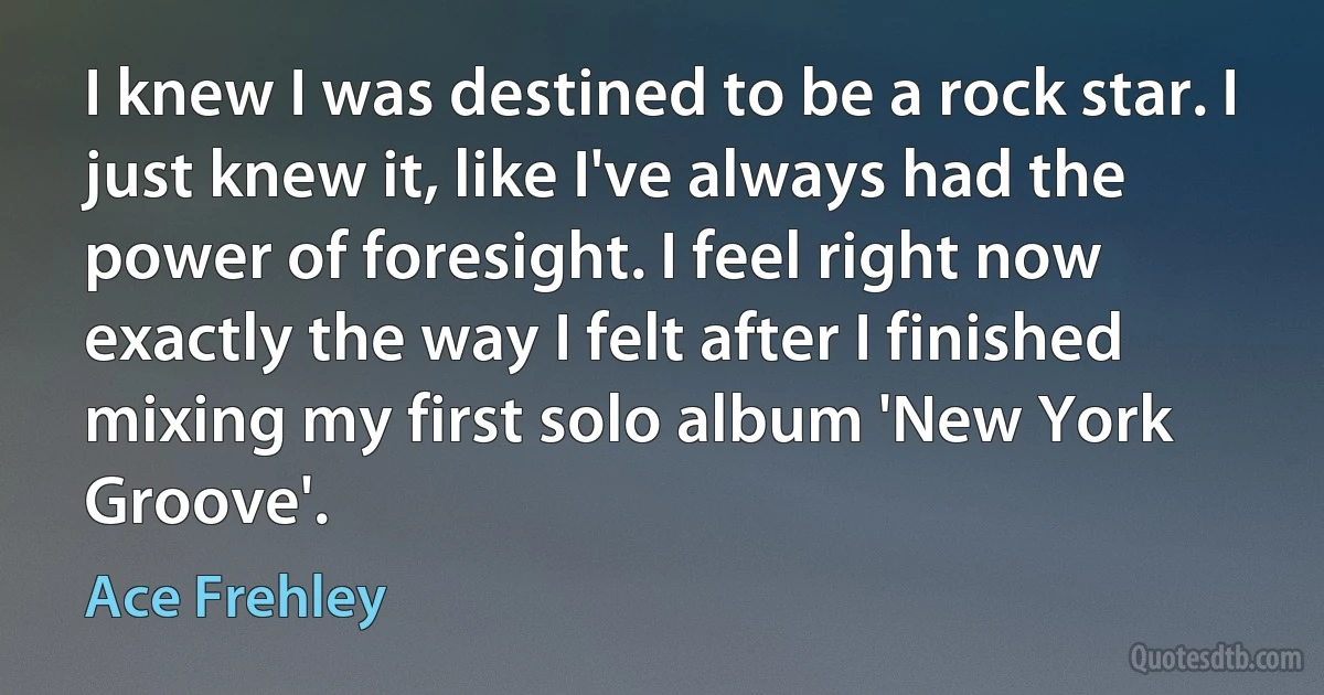 I knew I was destined to be a rock star. I just knew it, like I've always had the power of foresight. I feel right now exactly the way I felt after I finished mixing my first solo album 'New York Groove'. (Ace Frehley)