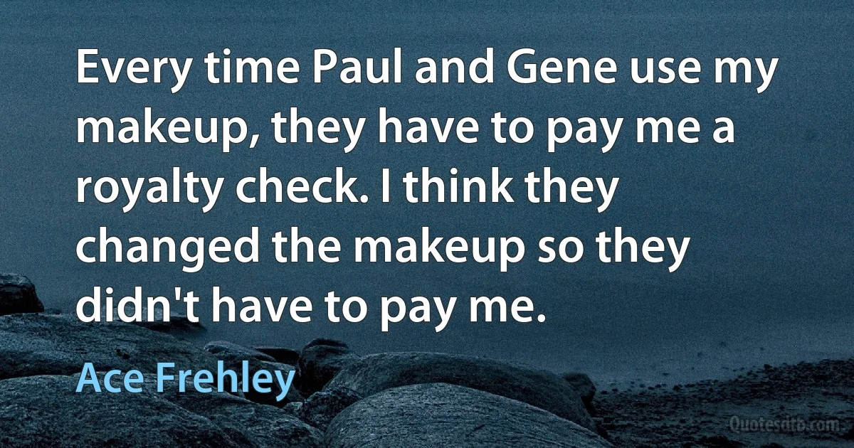 Every time Paul and Gene use my makeup, they have to pay me a royalty check. I think they changed the makeup so they didn't have to pay me. (Ace Frehley)