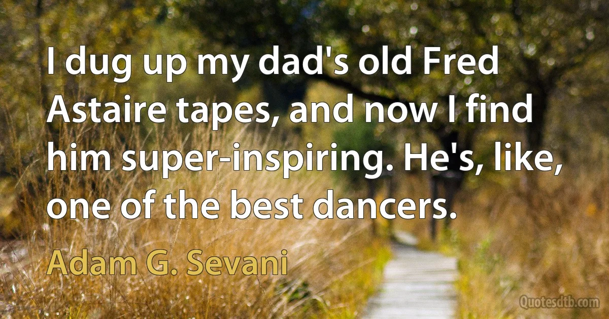 I dug up my dad's old Fred Astaire tapes, and now I find him super-inspiring. He's, like, one of the best dancers. (Adam G. Sevani)