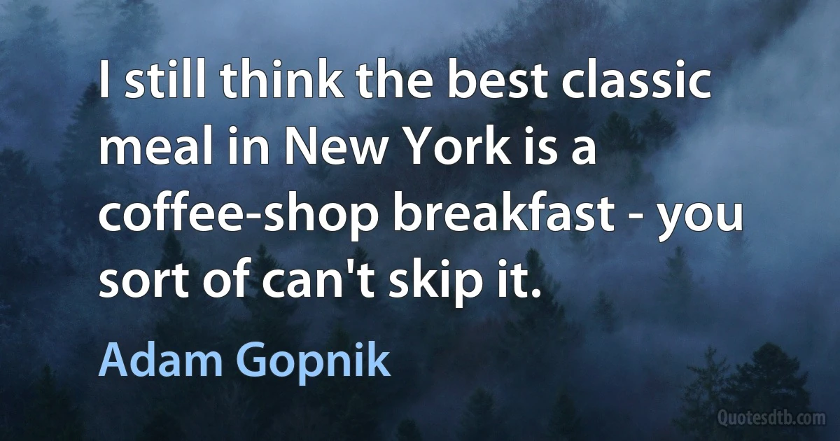 I still think the best classic meal in New York is a coffee-shop breakfast - you sort of can't skip it. (Adam Gopnik)