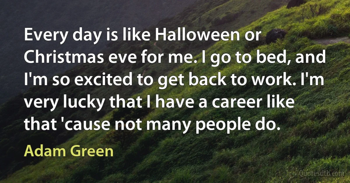 Every day is like Halloween or Christmas eve for me. I go to bed, and I'm so excited to get back to work. I'm very lucky that I have a career like that 'cause not many people do. (Adam Green)