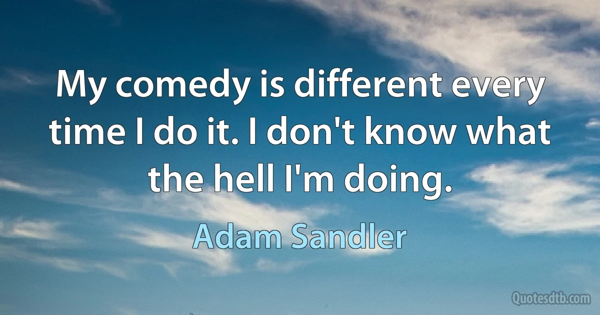 My comedy is different every time I do it. I don't know what the hell I'm doing. (Adam Sandler)