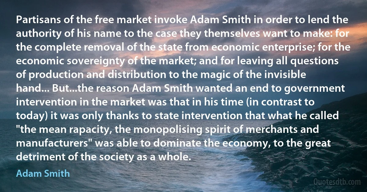 Partisans of the free market invoke Adam Smith in order to lend the authority of his name to the case they themselves want to make: for the complete removal of the state from economic enterprise; for the economic sovereignty of the market; and for leaving all questions of production and distribution to the magic of the invisible hand... But...the reason Adam Smith wanted an end to government intervention in the market was that in his time (in contrast to today) it was only thanks to state intervention that what he called "the mean rapacity, the monopolising spirit of merchants and manufacturers" was able to dominate the economy, to the great detriment of the society as a whole. (Adam Smith)