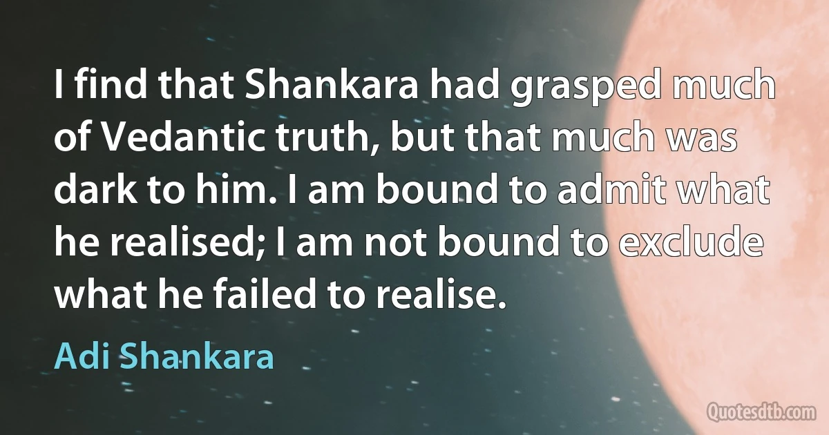 I find that Shankara had grasped much of Vedantic truth, but that much was dark to him. I am bound to admit what he realised; I am not bound to exclude what he failed to realise. (Adi Shankara)