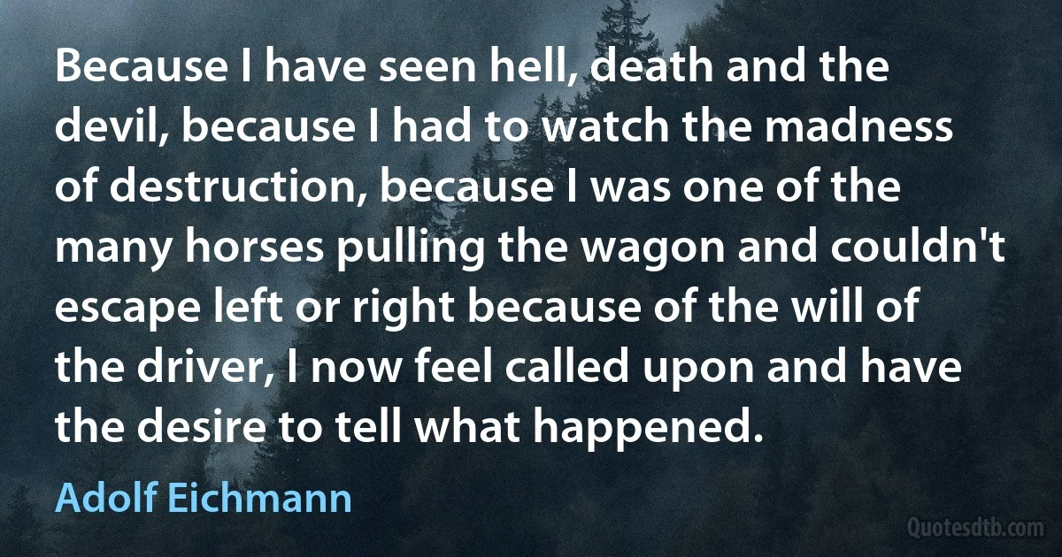 Because I have seen hell, death and the devil, because I had to watch the madness of destruction, because I was one of the many horses pulling the wagon and couldn't escape left or right because of the will of the driver, I now feel called upon and have the desire to tell what happened. (Adolf Eichmann)