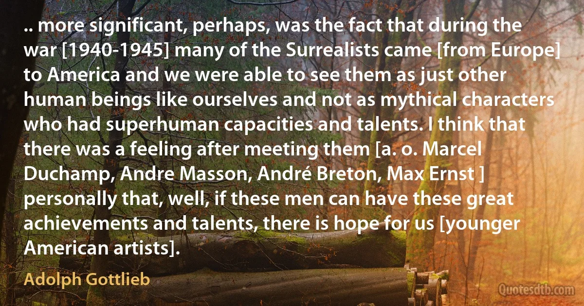 .. more significant, perhaps, was the fact that during the war [1940-1945] many of the Surrealists came [from Europe] to America and we were able to see them as just other human beings like ourselves and not as mythical characters who had superhuman capacities and talents. I think that there was a feeling after meeting them [a. o. Marcel Duchamp, Andre Masson, André Breton, Max Ernst ] personally that, well, if these men can have these great achievements and talents, there is hope for us [younger American artists]. (Adolph Gottlieb)