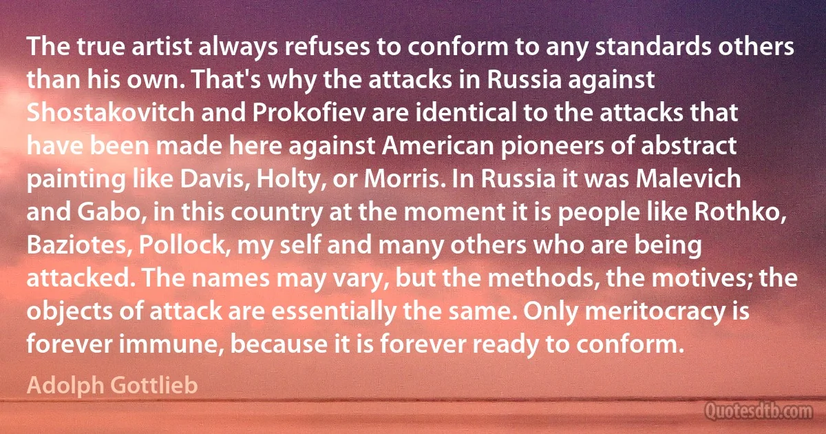 The true artist always refuses to conform to any standards others than his own. That's why the attacks in Russia against Shostakovitch and Prokofiev are identical to the attacks that have been made here against American pioneers of abstract painting like Davis, Holty, or Morris. In Russia it was Malevich and Gabo, in this country at the moment it is people like Rothko, Baziotes, Pollock, my self and many others who are being attacked. The names may vary, but the methods, the motives; the objects of attack are essentially the same. Only meritocracy is forever immune, because it is forever ready to conform. (Adolph Gottlieb)