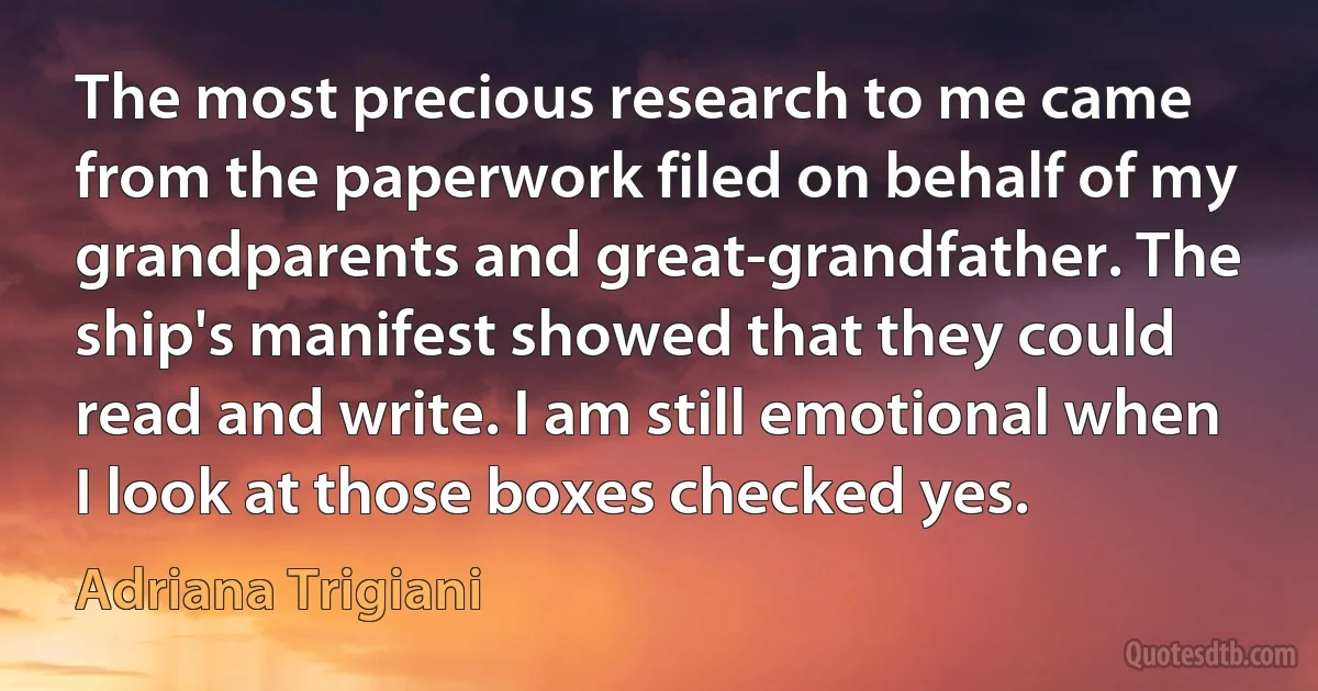 The most precious research to me came from the paperwork filed on behalf of my grandparents and great-grandfather. The ship's manifest showed that they could read and write. I am still emotional when I look at those boxes checked yes. (Adriana Trigiani)