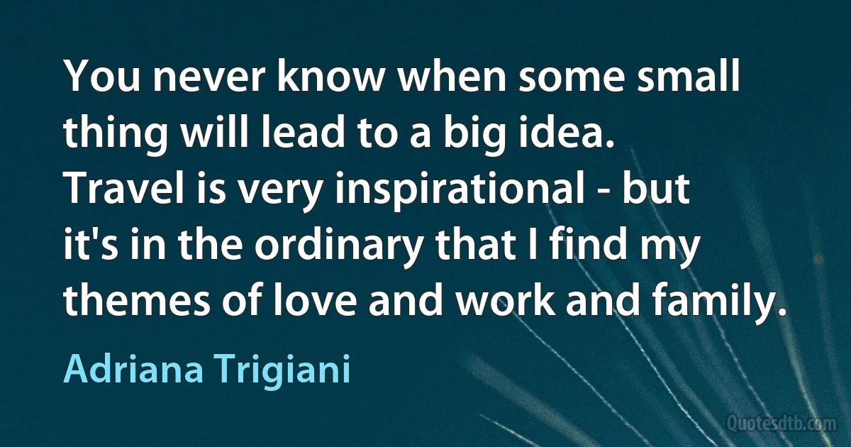 You never know when some small thing will lead to a big idea. Travel is very inspirational - but it's in the ordinary that I find my themes of love and work and family. (Adriana Trigiani)