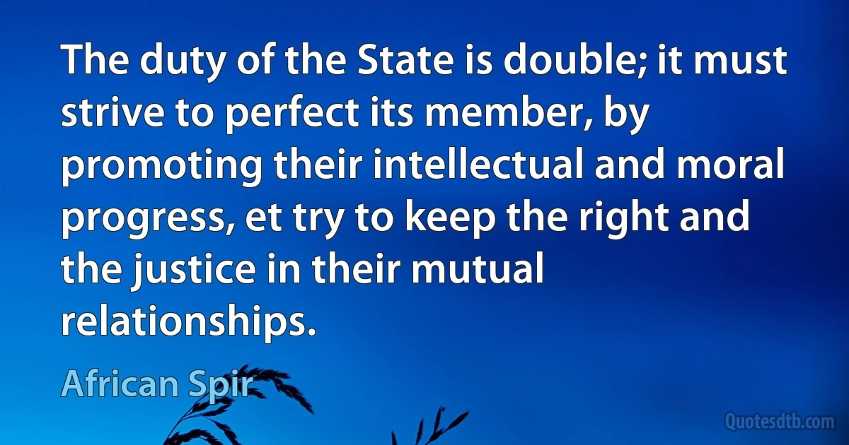 The duty of the State is double; it must strive to perfect its member, by promoting their intellectual and moral progress, et try to keep the right and the justice in their mutual relationships. (African Spir)