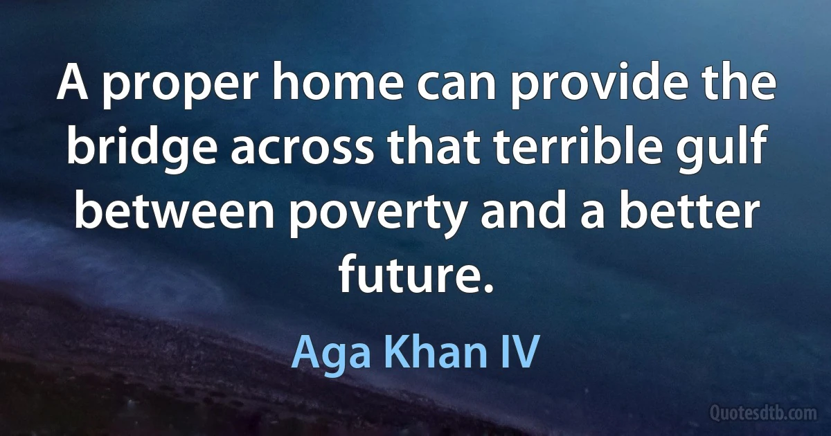 A proper home can provide the bridge across that terrible gulf between poverty and a better future. (Aga Khan IV)