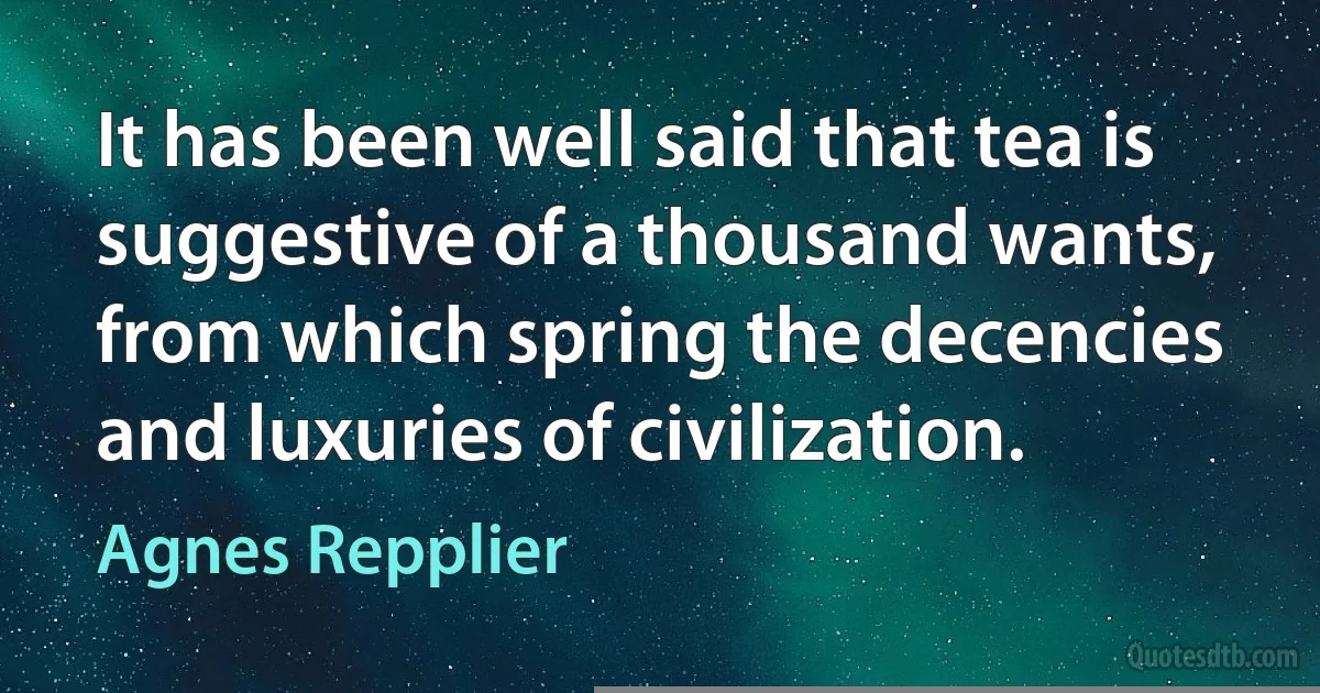 It has been well said that tea is suggestive of a thousand wants, from which spring the decencies and luxuries of civilization. (Agnes Repplier)