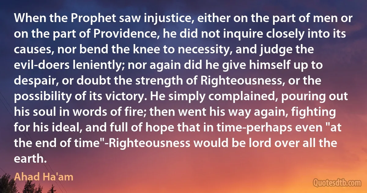 When the Prophet saw injustice, either on the part of men or on the part of Providence, he did not inquire closely into its causes, nor bend the knee to necessity, and judge the evil-doers leniently; nor again did he give himself up to despair, or doubt the strength of Righteousness, or the possibility of its victory. He simply complained, pouring out his soul in words of fire; then went his way again, fighting for his ideal, and full of hope that in time-perhaps even "at the end of time"-Righteousness would be lord over all the earth. (Ahad Ha'am)