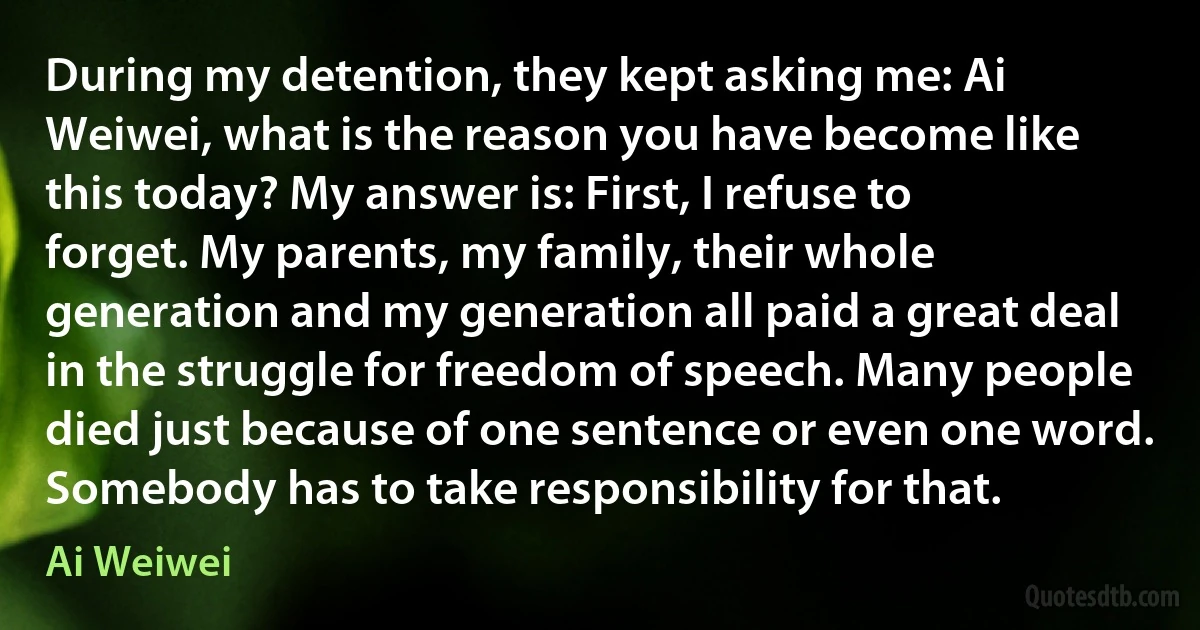 During my detention, they kept asking me: Ai Weiwei, what is the reason you have become like this today? My answer is: First, I refuse to forget. My parents, my family, their whole generation and my generation all paid a great deal in the struggle for freedom of speech. Many people died just because of one sentence or even one word. Somebody has to take responsibility for that. (Ai Weiwei)