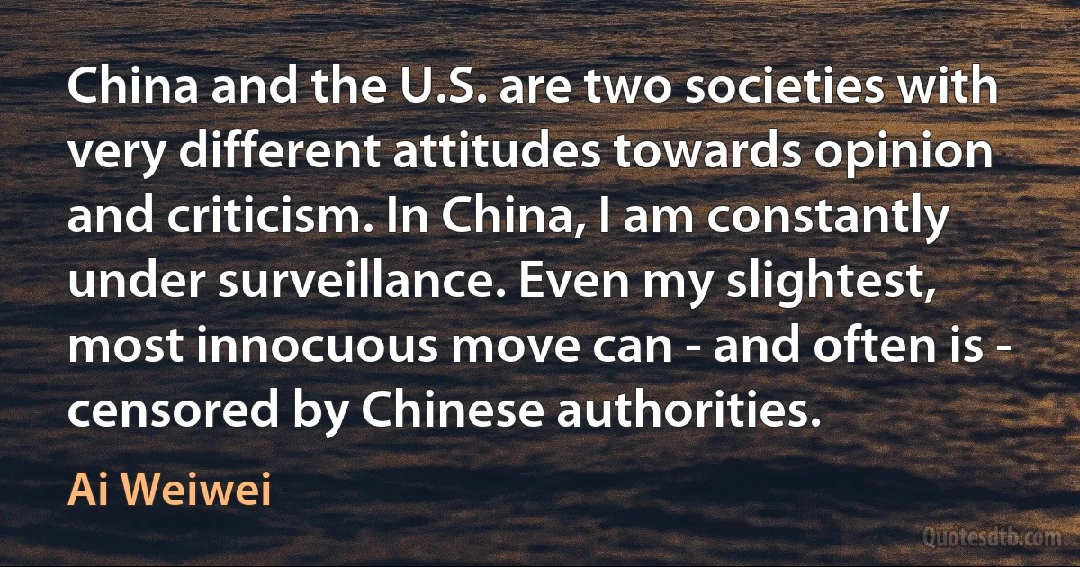 China and the U.S. are two societies with very different attitudes towards opinion and criticism. In China, I am constantly under surveillance. Even my slightest, most innocuous move can - and often is - censored by Chinese authorities. (Ai Weiwei)