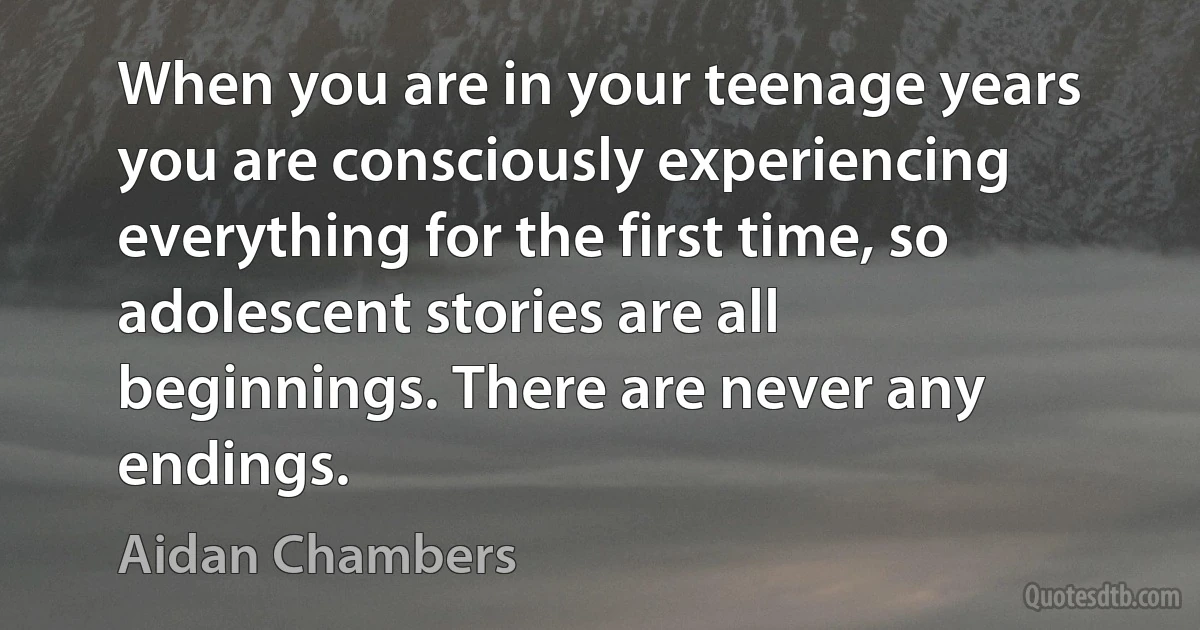 When you are in your teenage years you are consciously experiencing everything for the first time, so adolescent stories are all beginnings. There are never any endings. (Aidan Chambers)