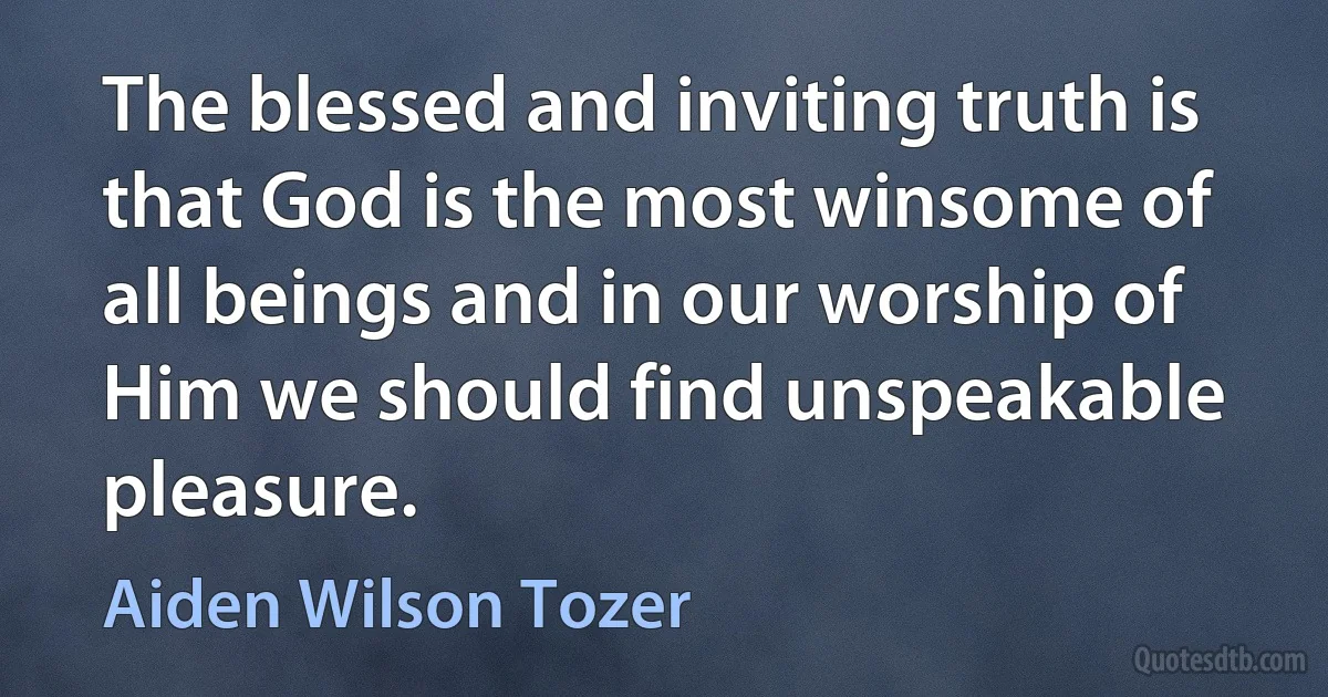 The blessed and inviting truth is that God is the most winsome of all beings and in our worship of Him we should find unspeakable pleasure. (Aiden Wilson Tozer)