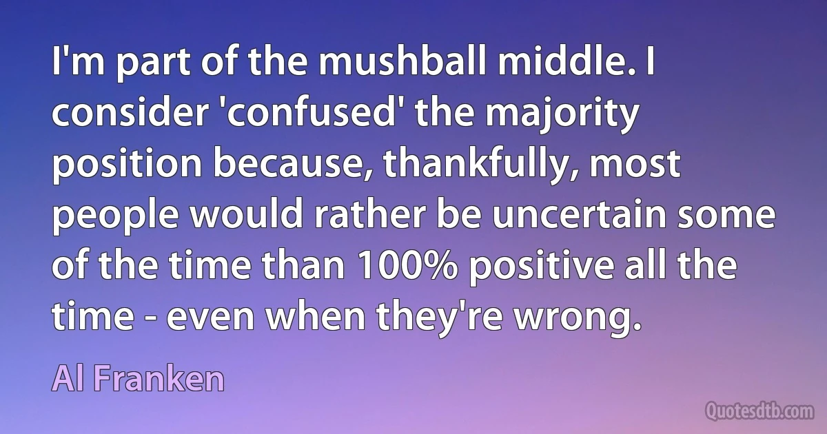 I'm part of the mushball middle. I consider 'confused' the majority position because, thankfully, most people would rather be uncertain some of the time than 100% positive all the time - even when they're wrong. (Al Franken)