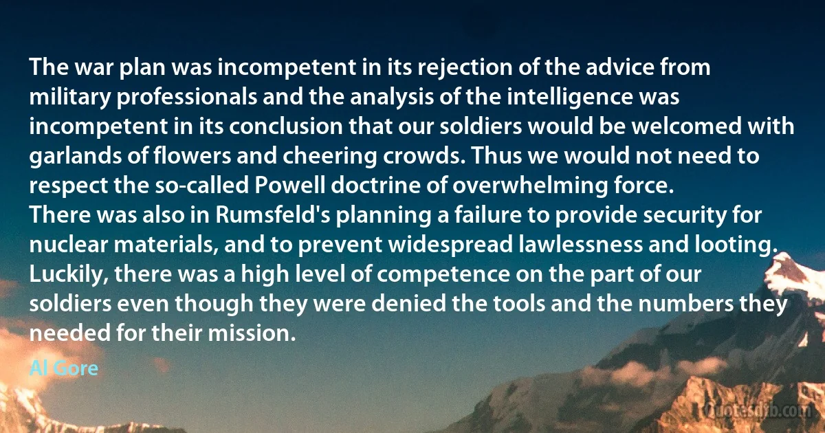 The war plan was incompetent in its rejection of the advice from military professionals and the analysis of the intelligence was incompetent in its conclusion that our soldiers would be welcomed with garlands of flowers and cheering crowds. Thus we would not need to respect the so-called Powell doctrine of overwhelming force.
There was also in Rumsfeld's planning a failure to provide security for nuclear materials, and to prevent widespread lawlessness and looting.
Luckily, there was a high level of competence on the part of our soldiers even though they were denied the tools and the numbers they needed for their mission. (Al Gore)