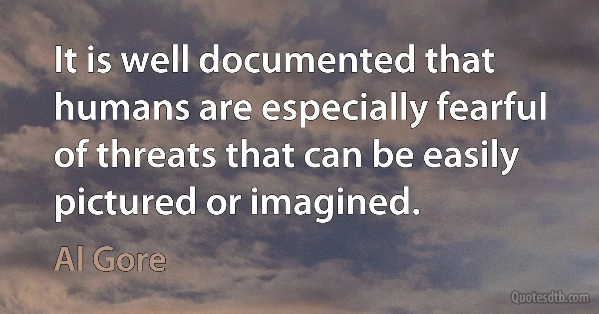 It is well documented that humans are especially fearful of threats that can be easily pictured or imagined. (Al Gore)