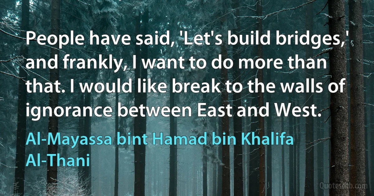 People have said, 'Let's build bridges,' and frankly, I want to do more than that. I would like break to the walls of ignorance between East and West. (Al-Mayassa bint Hamad bin Khalifa Al-Thani)