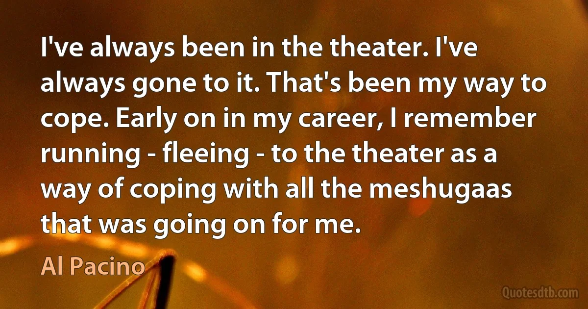 I've always been in the theater. I've always gone to it. That's been my way to cope. Early on in my career, I remember running - fleeing - to the theater as a way of coping with all the meshugaas that was going on for me. (Al Pacino)