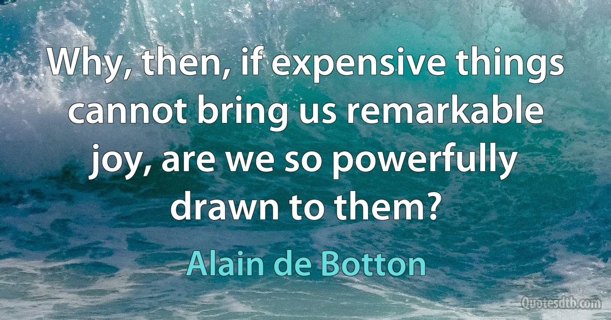 Why, then, if expensive things cannot bring us remarkable joy, are we so powerfully drawn to them? (Alain de Botton)