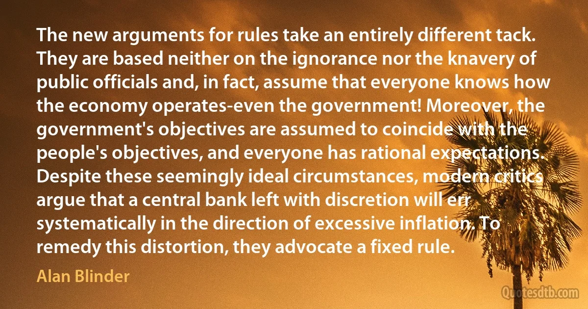 The new arguments for rules take an entirely different tack. They are based neither on the ignorance nor the knavery of public officials and, in fact, assume that everyone knows how the economy operates-even the government! Moreover, the government's objectives are assumed to coincide with the people's objectives, and everyone has rational expectations. Despite these seemingly ideal circumstances, modern critics argue that a central bank left with discretion will err systematically in the direction of excessive inflation. To remedy this distortion, they advocate a fixed rule. (Alan Blinder)