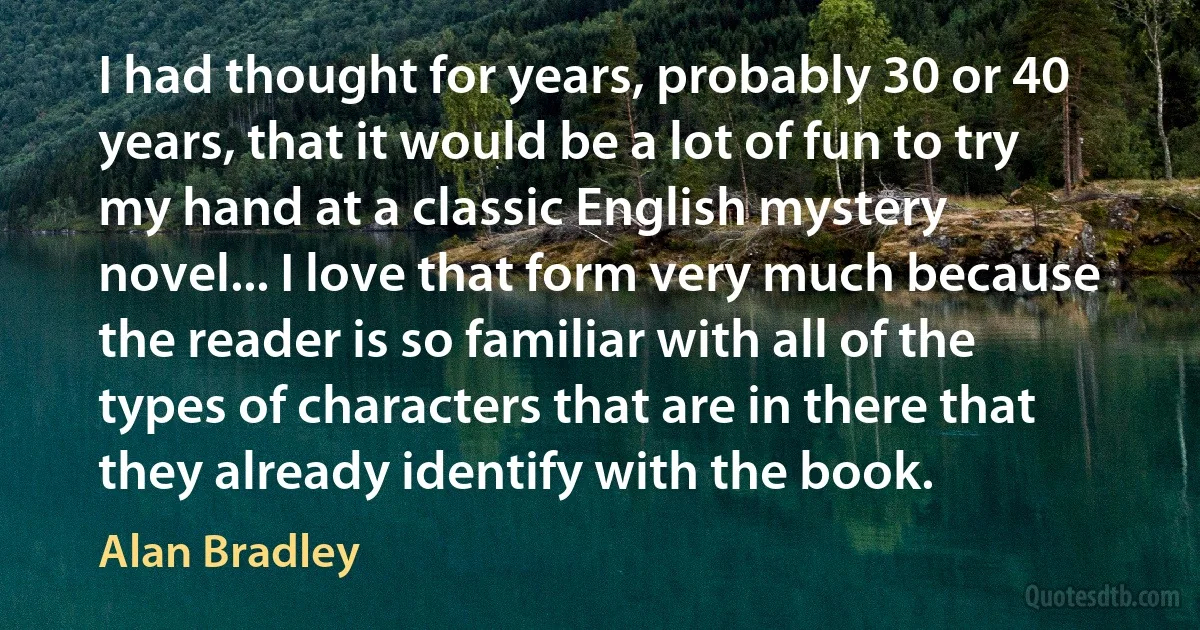 I had thought for years, probably 30 or 40 years, that it would be a lot of fun to try my hand at a classic English mystery novel... I love that form very much because the reader is so familiar with all of the types of characters that are in there that they already identify with the book. (Alan Bradley)