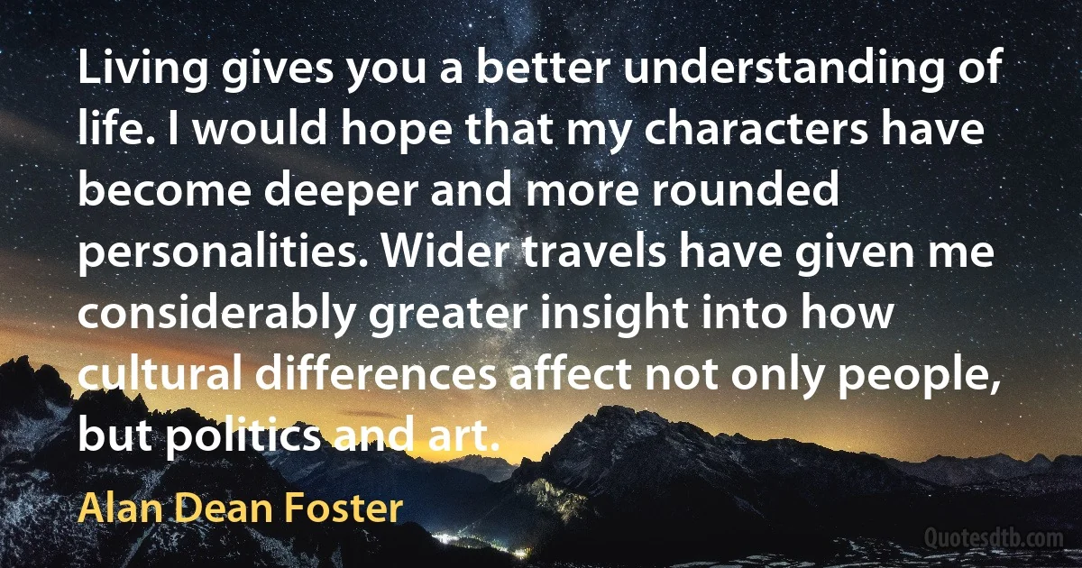 Living gives you a better understanding of life. I would hope that my characters have become deeper and more rounded personalities. Wider travels have given me considerably greater insight into how cultural differences affect not only people, but politics and art. (Alan Dean Foster)