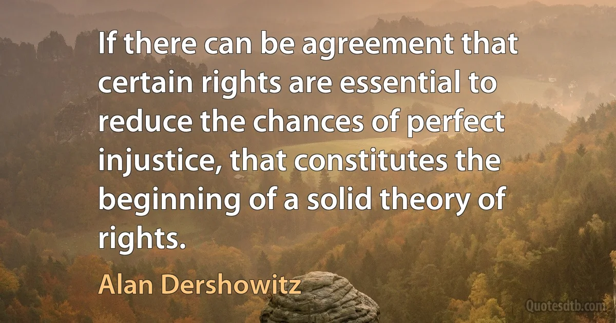 If there can be agreement that certain rights are essential to reduce the chances of perfect injustice, that constitutes the beginning of a solid theory of rights. (Alan Dershowitz)