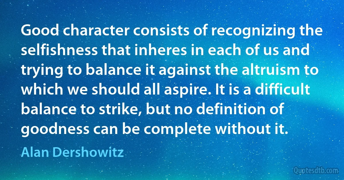 Good character consists of recognizing the selfishness that inheres in each of us and trying to balance it against the altruism to which we should all aspire. It is a difficult balance to strike, but no definition of goodness can be complete without it. (Alan Dershowitz)