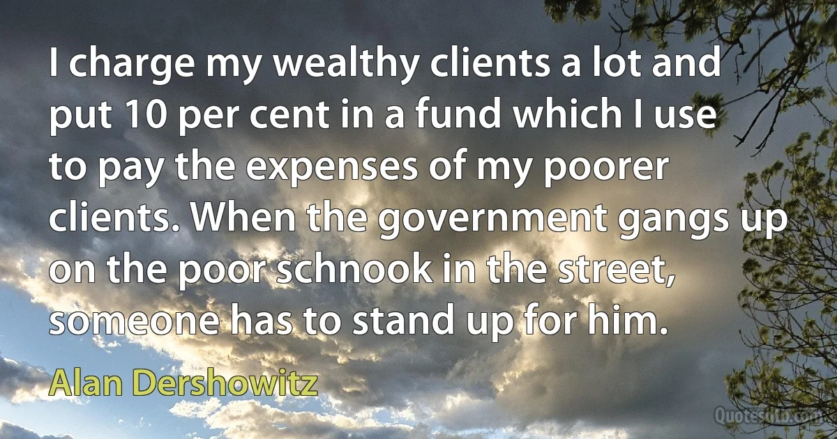 I charge my wealthy clients a lot and put 10 per cent in a fund which I use to pay the expenses of my poorer clients. When the government gangs up on the poor schnook in the street, someone has to stand up for him. (Alan Dershowitz)