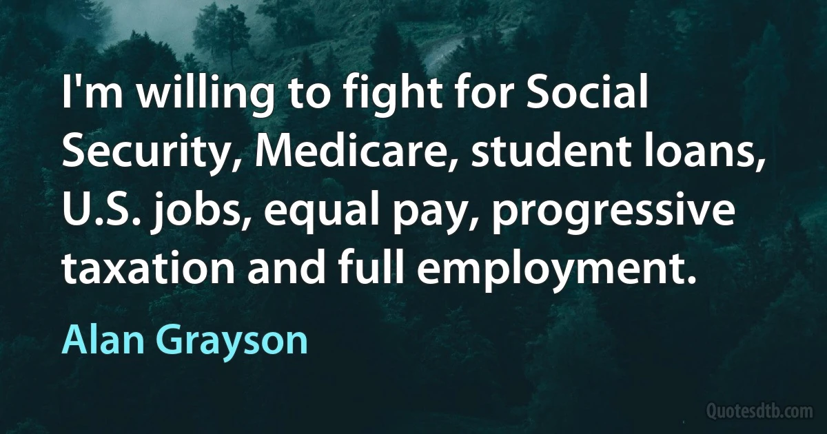 I'm willing to fight for Social Security, Medicare, student loans, U.S. jobs, equal pay, progressive taxation and full employment. (Alan Grayson)